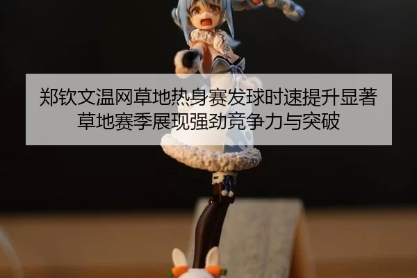 郑钦文温网草地热身赛发球时速提升显著 草地赛季展现强劲竞争力与突破
